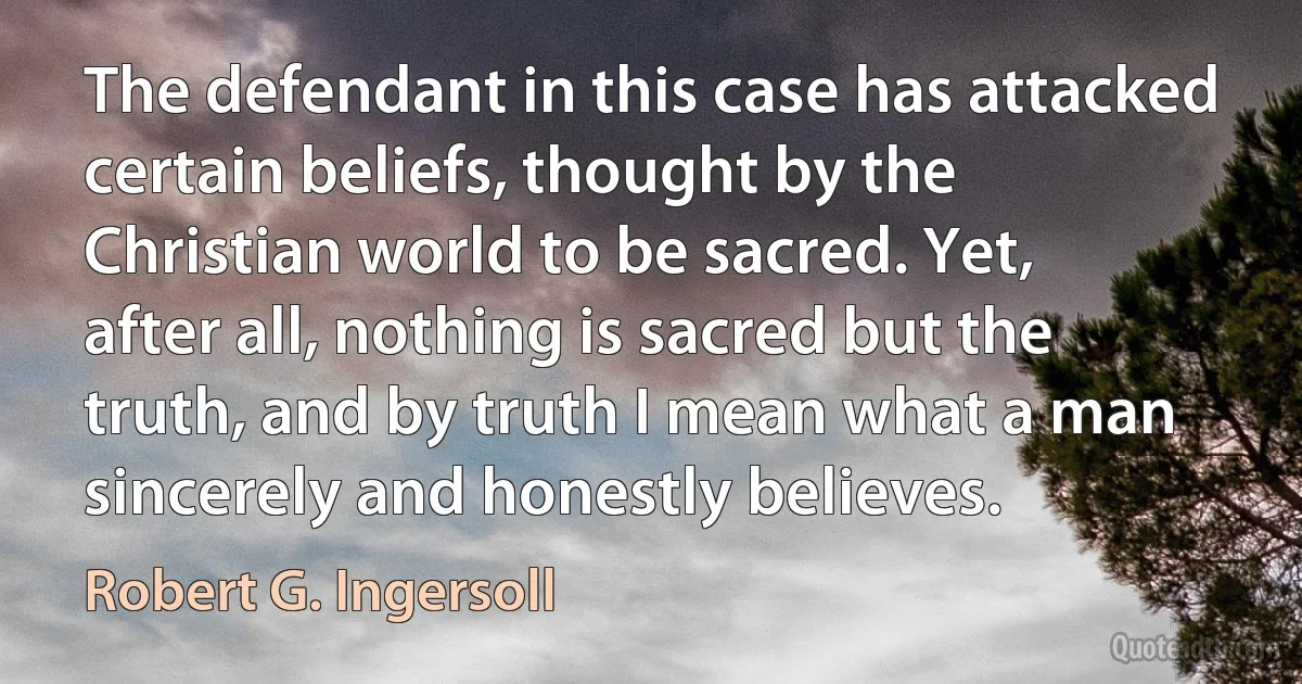 The defendant in this case has attacked certain beliefs, thought by the Christian world to be sacred. Yet, after all, nothing is sacred but the truth, and by truth I mean what a man sincerely and honestly believes. (Robert G. Ingersoll)