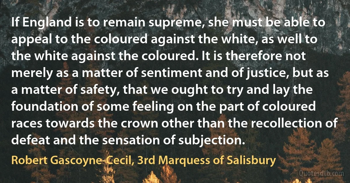 If England is to remain supreme, she must be able to appeal to the coloured against the white, as well to the white against the coloured. It is therefore not merely as a matter of sentiment and of justice, but as a matter of safety, that we ought to try and lay the foundation of some feeling on the part of coloured races towards the crown other than the recollection of defeat and the sensation of subjection. (Robert Gascoyne-Cecil, 3rd Marquess of Salisbury)