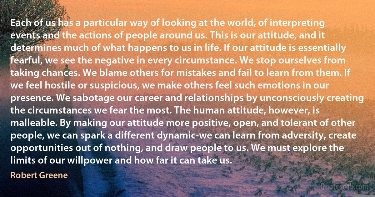 Each of us has a particular way of looking at the world, of interpreting events and the actions of people around us. This is our attitude, and it determines much of what happens to us in life. If our attitude is essentially fearful, we see the negative in every circumstance. We stop ourselves from taking chances. We blame others for mistakes and fail to learn from them. If we feel hostile or suspicious, we make others feel such emotions in our presence. We sabotage our career and relationships by unconsciously creating the circumstances we fear the most. The human attitude, however, is malleable. By making our attitude more positive, open, and tolerant of other people, we can spark a different dynamic-we can learn from adversity, create opportunities out of nothing, and draw people to us. We must explore the limits of our willpower and how far it can take us. (Robert Greene)