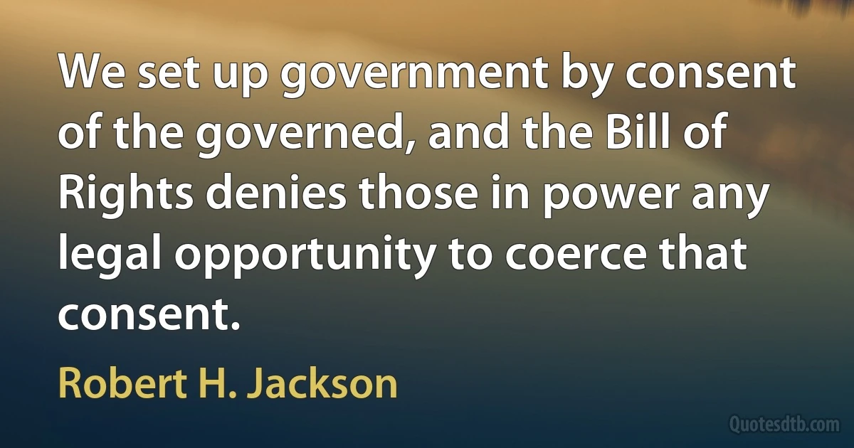 We set up government by consent of the governed, and the Bill of Rights denies those in power any legal opportunity to coerce that consent. (Robert H. Jackson)