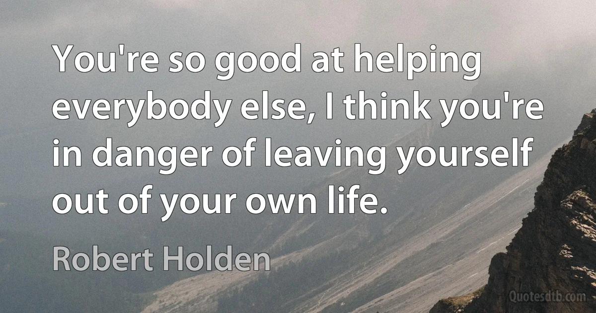 You're so good at helping everybody else, I think you're in danger of leaving yourself out of your own life. (Robert Holden)