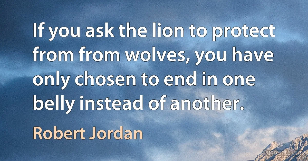 If you ask the lion to protect from from wolves, you have only chosen to end in one belly instead of another. (Robert Jordan)