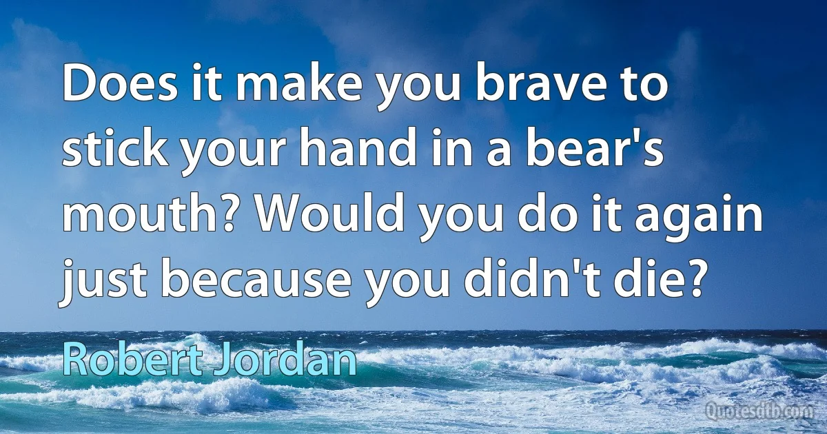 Does it make you brave to stick your hand in a bear's mouth? Would you do it again just because you didn't die? (Robert Jordan)