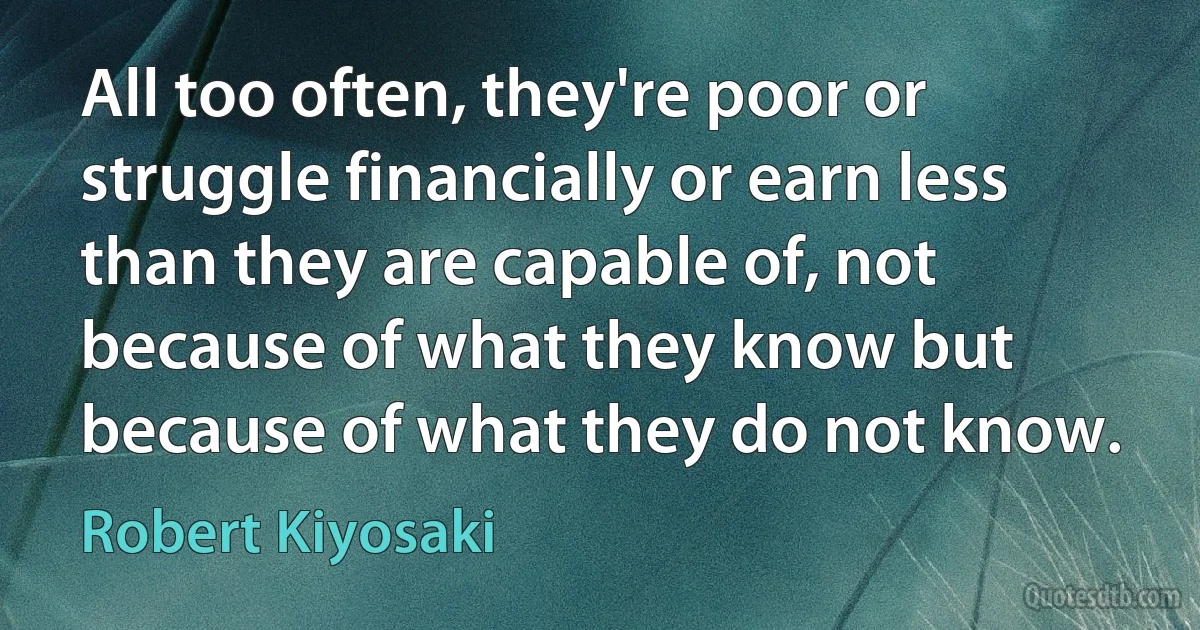 All too often, they're poor or struggle financially or earn less than they are capable of, not because of what they know but because of what they do not know. (Robert Kiyosaki)