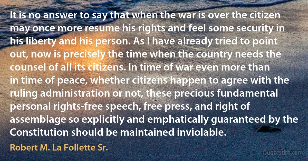 It is no answer to say that when the war is over the citizen may once more resume his rights and feel some security in his liberty and his person. As I have already tried to point out, now is precisely the time when the country needs the counsel of all its citizens. In time of war even more than in time of peace, whether citizens happen to agree with the ruling administration or not, these precious fundamental personal rights-free speech, free press, and right of assemblage so explicitly and emphatically guaranteed by the Constitution should be maintained inviolable. (Robert M. La Follette Sr.)