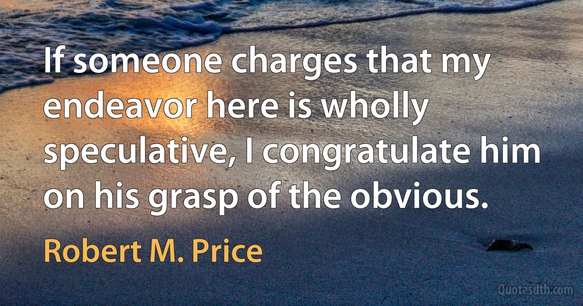 If someone charges that my endeavor here is wholly speculative, I congratulate him on his grasp of the obvious. (Robert M. Price)