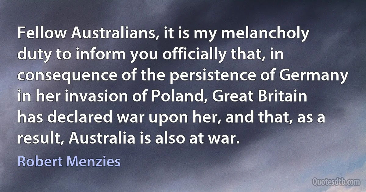 Fellow Australians, it is my melancholy duty to inform you officially that, in consequence of the persistence of Germany in her invasion of Poland, Great Britain has declared war upon her, and that, as a result, Australia is also at war. (Robert Menzies)