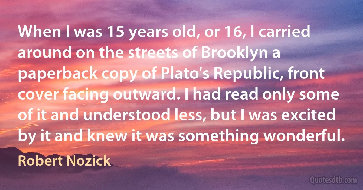 When I was 15 years old, or 16, I carried around on the streets of Brooklyn a paperback copy of Plato's Republic, front cover facing outward. I had read only some of it and understood less, but I was excited by it and knew it was something wonderful. (Robert Nozick)