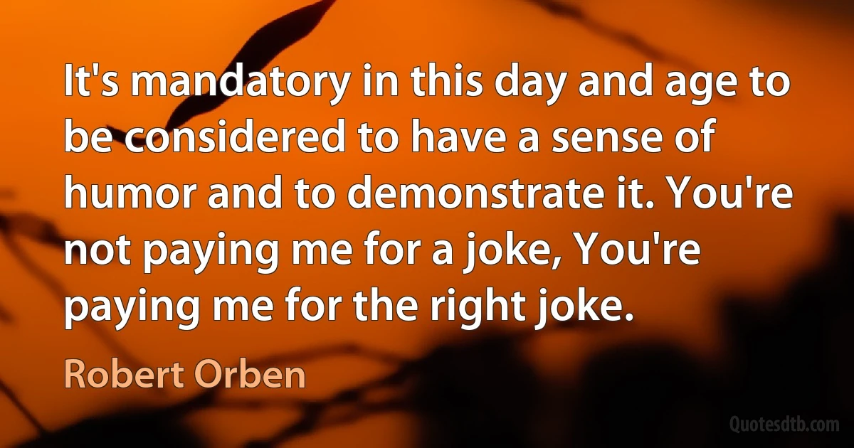 It's mandatory in this day and age to be considered to have a sense of humor and to demonstrate it. You're not paying me for a joke, You're paying me for the right joke. (Robert Orben)