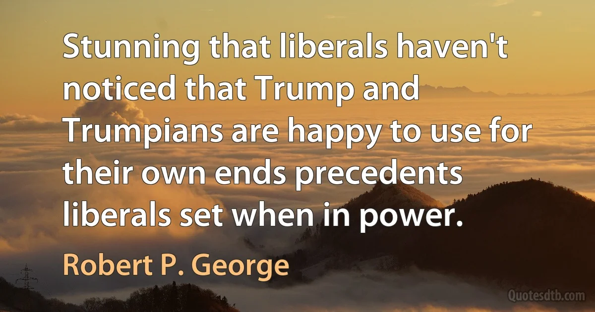 Stunning that liberals haven't noticed that Trump and Trumpians are happy to use for their own ends precedents liberals set when in power. (Robert P. George)