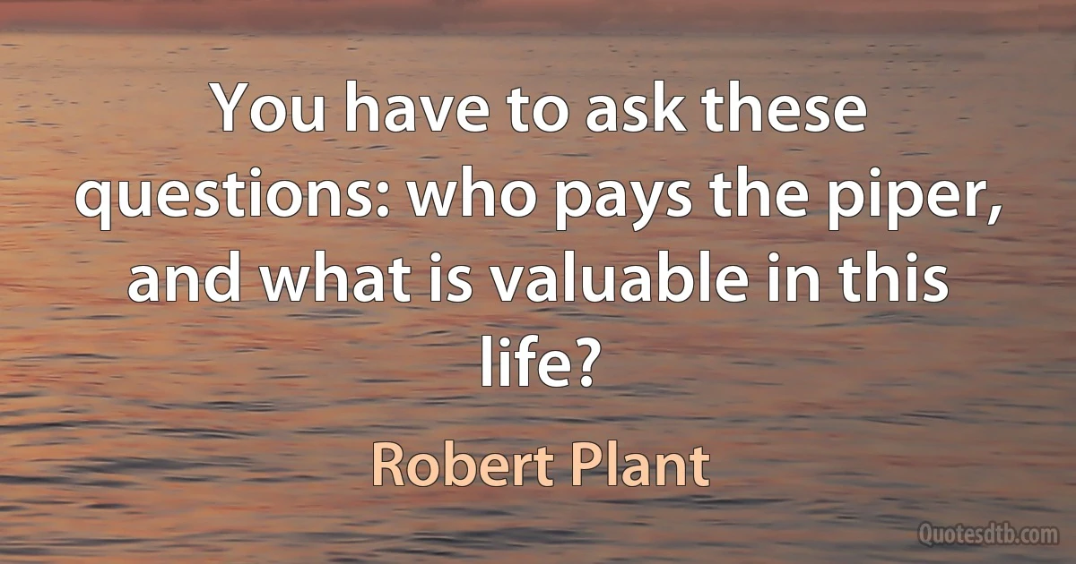 You have to ask these questions: who pays the piper, and what is valuable in this life? (Robert Plant)