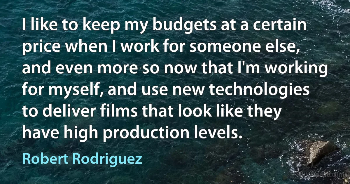 I like to keep my budgets at a certain price when I work for someone else, and even more so now that I'm working for myself, and use new technologies to deliver films that look like they have high production levels. (Robert Rodriguez)