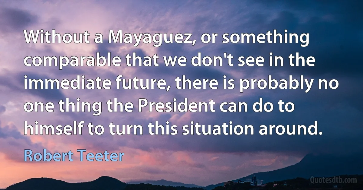 Without a Mayaguez, or something comparable that we don't see in the immediate future, there is probably no one thing the President can do to himself to turn this situation around. (Robert Teeter)