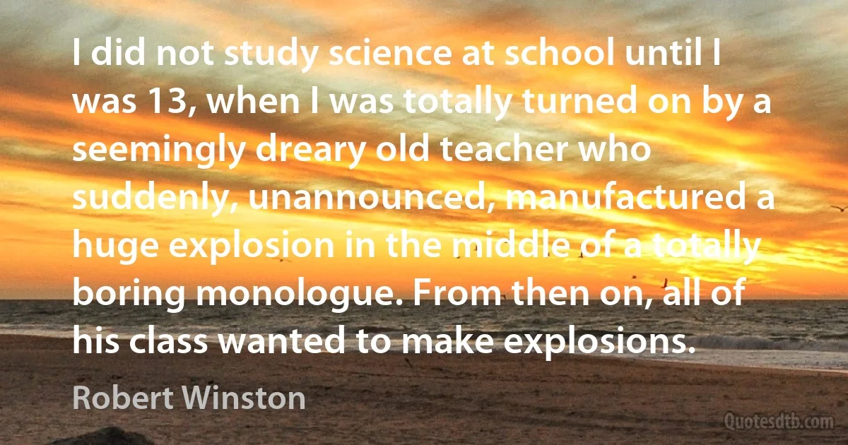 I did not study science at school until I was 13, when I was totally turned on by a seemingly dreary old teacher who suddenly, unannounced, manufactured a huge explosion in the middle of a totally boring monologue. From then on, all of his class wanted to make explosions. (Robert Winston)