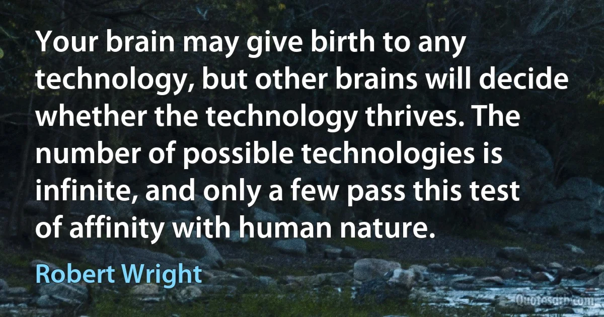 Your brain may give birth to any technology, but other brains will decide whether the technology thrives. The number of possible technologies is infinite, and only a few pass this test of affinity with human nature. (Robert Wright)