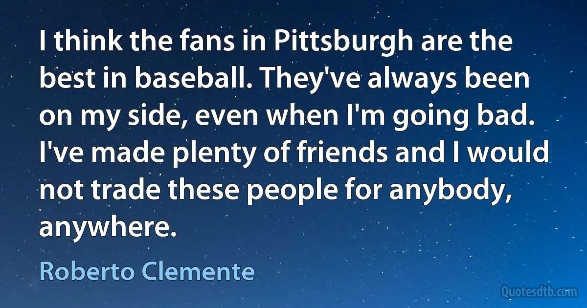 I think the fans in Pittsburgh are the best in baseball. They've always been on my side, even when I'm going bad. I've made plenty of friends and I would not trade these people for anybody, anywhere. (Roberto Clemente)