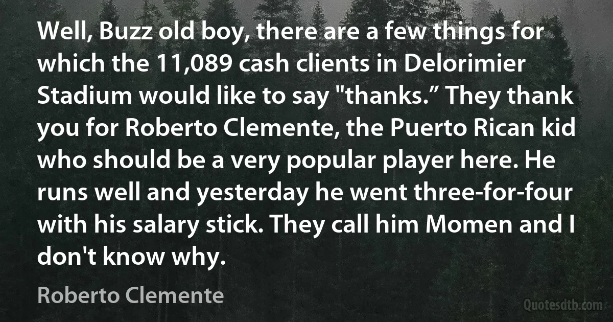 Well, Buzz old boy, there are a few things for which the 11,089 cash clients in Delorimier Stadium would like to say "thanks.” They thank you for Roberto Clemente, the Puerto Rican kid who should be a very popular player here. He runs well and yesterday he went three-for-four with his salary stick. They call him Momen and I don't know why. (Roberto Clemente)