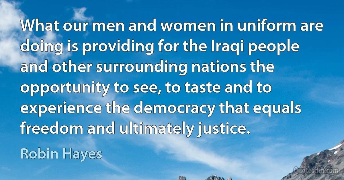 What our men and women in uniform are doing is providing for the Iraqi people and other surrounding nations the opportunity to see, to taste and to experience the democracy that equals freedom and ultimately justice. (Robin Hayes)