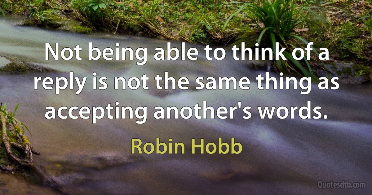 Not being able to think of a reply is not the same thing as accepting another's words. (Robin Hobb)