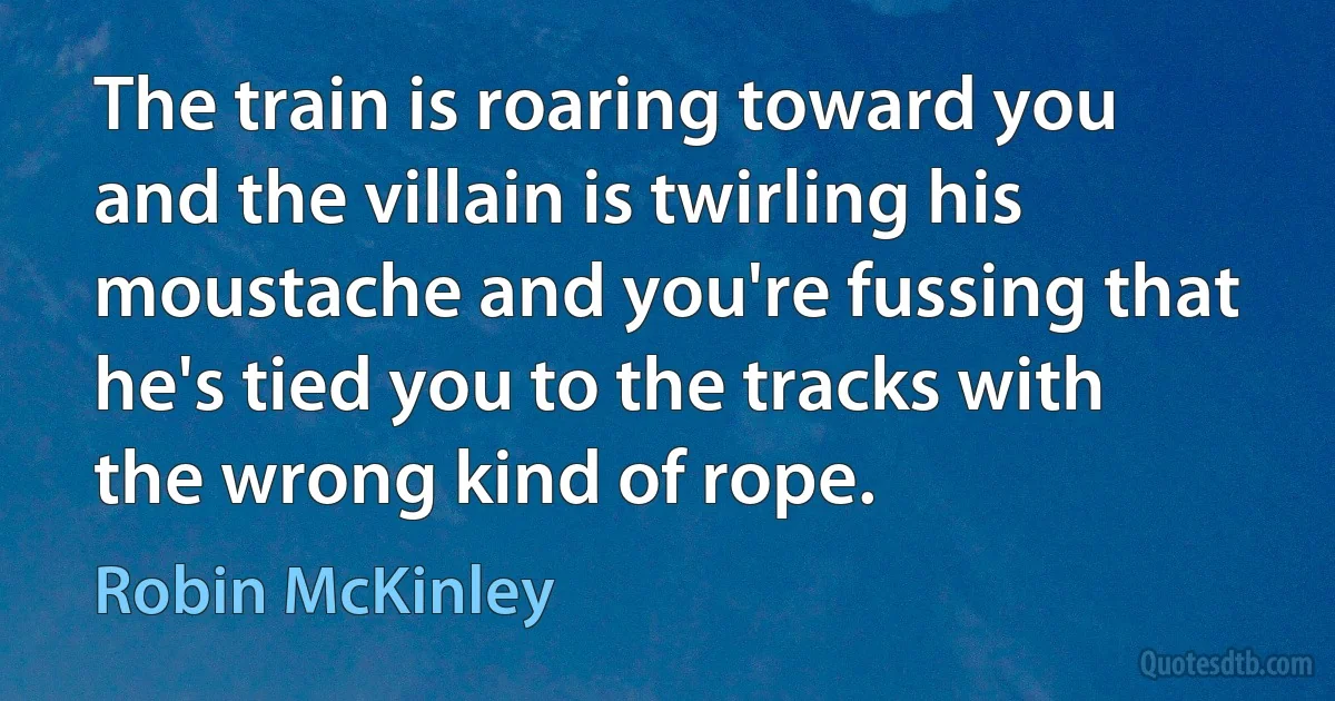 The train is roaring toward you and the villain is twirling his moustache and you're fussing that he's tied you to the tracks with the wrong kind of rope. (Robin McKinley)