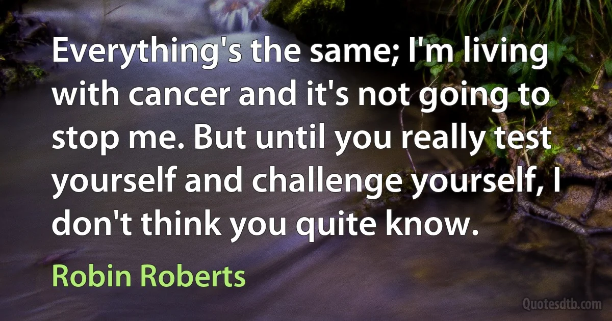 Everything's the same; I'm living with cancer and it's not going to stop me. But until you really test yourself and challenge yourself, I don't think you quite know. (Robin Roberts)