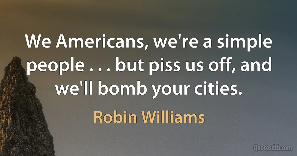 We Americans, we're a simple people . . . but piss us off, and we'll bomb your cities. (Robin Williams)