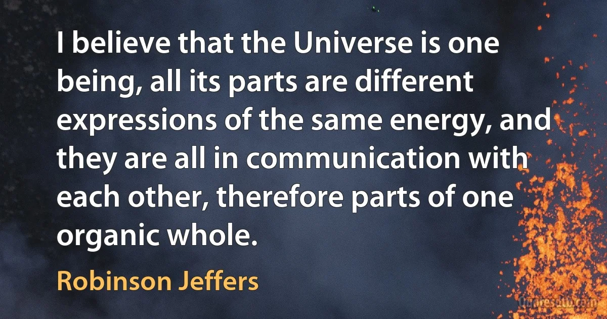 I believe that the Universe is one being, all its parts are different expressions of the same energy, and they are all in communication with each other, therefore parts of one organic whole. (Robinson Jeffers)