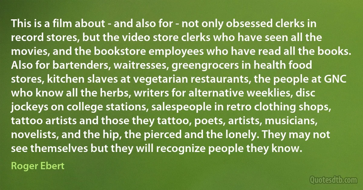 This is a film about - and also for - not only obsessed clerks in record stores, but the video store clerks who have seen all the movies, and the bookstore employees who have read all the books. Also for bartenders, waitresses, greengrocers in health food stores, kitchen slaves at vegetarian restaurants, the people at GNC who know all the herbs, writers for alternative weeklies, disc jockeys on college stations, salespeople in retro clothing shops, tattoo artists and those they tattoo, poets, artists, musicians, novelists, and the hip, the pierced and the lonely. They may not see themselves but they will recognize people they know. (Roger Ebert)