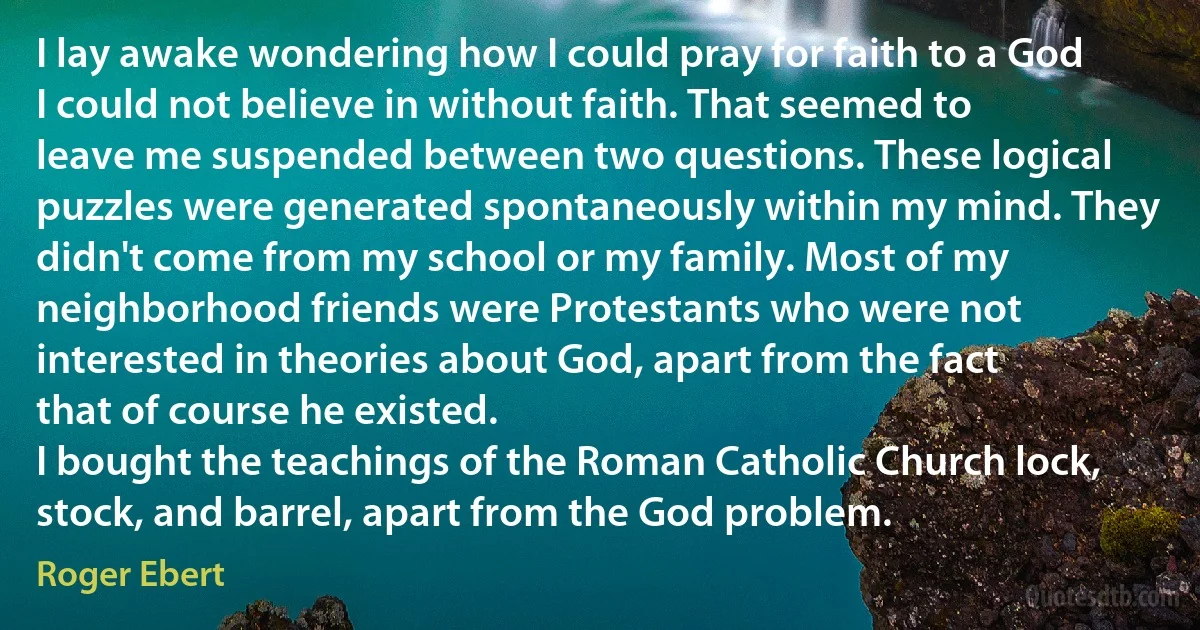 I lay awake wondering how I could pray for faith to a God I could not believe in without faith. That seemed to leave me suspended between two questions. These logical puzzles were generated spontaneously within my mind. They didn't come from my school or my family. Most of my neighborhood friends were Protestants who were not interested in theories about God, apart from the fact that of course he existed.
I bought the teachings of the Roman Catholic Church lock, stock, and barrel, apart from the God problem. (Roger Ebert)