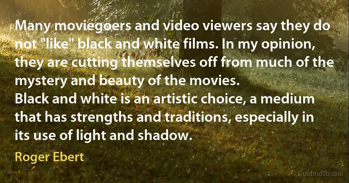 Many moviegoers and video viewers say they do not "like" black and white films. In my opinion, they are cutting themselves off from much of the mystery and beauty of the movies.
Black and white is an artistic choice, a medium that has strengths and traditions, especially in its use of light and shadow. (Roger Ebert)