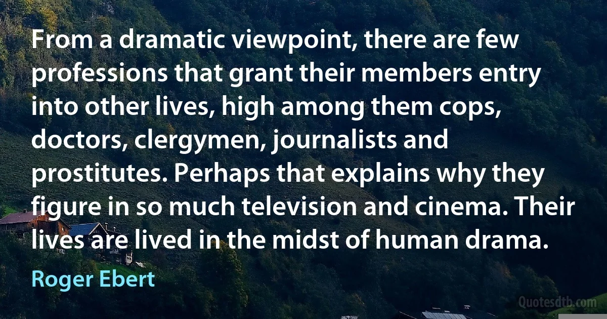 From a dramatic viewpoint, there are few professions that grant their members entry into other lives, high among them cops, doctors, clergymen, journalists and prostitutes. Perhaps that explains why they figure in so much television and cinema. Their lives are lived in the midst of human drama. (Roger Ebert)