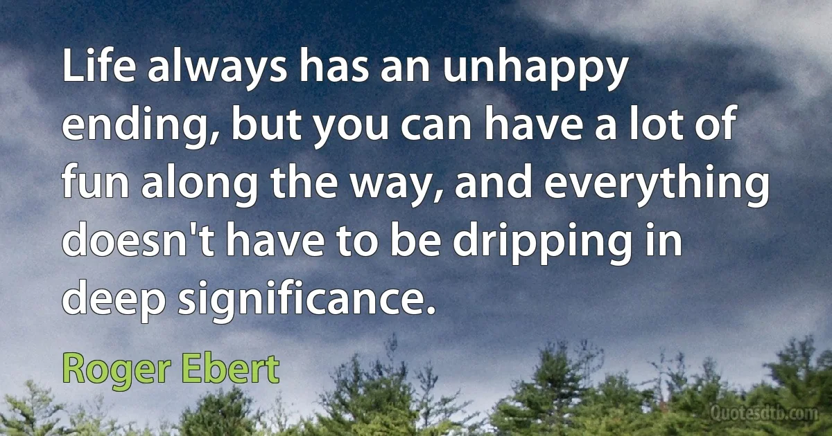 Life always has an unhappy ending, but you can have a lot of fun along the way, and everything doesn't have to be dripping in deep significance. (Roger Ebert)