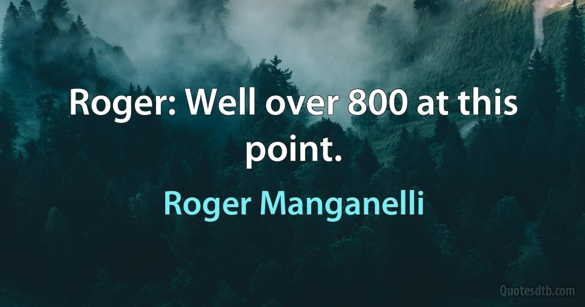 Roger: Well over 800 at this point. (Roger Manganelli)