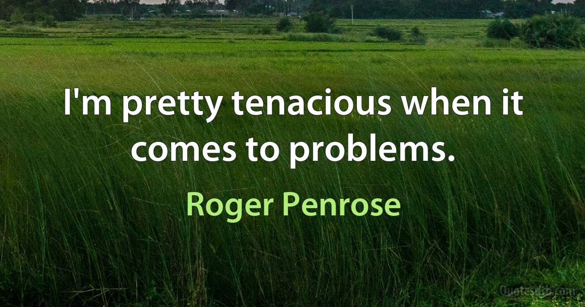 I'm pretty tenacious when it comes to problems. (Roger Penrose)