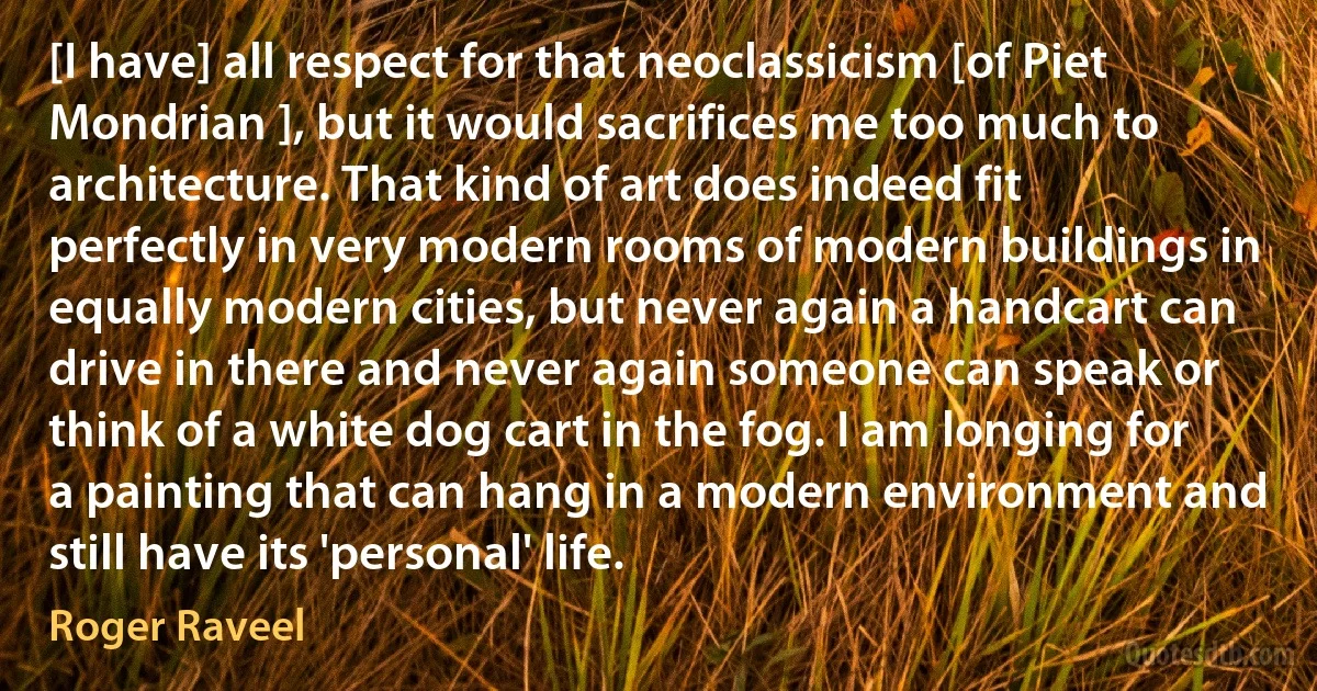 [I have] all respect for that neoclassicism [of Piet Mondrian ], but it would sacrifices me too much to architecture. That kind of art does indeed fit perfectly in very modern rooms of modern buildings in equally modern cities, but never again a handcart can drive in there and never again someone can speak or think of a white dog cart in the fog. I am longing for a painting that can hang in a modern environment and still have its 'personal' life. (Roger Raveel)