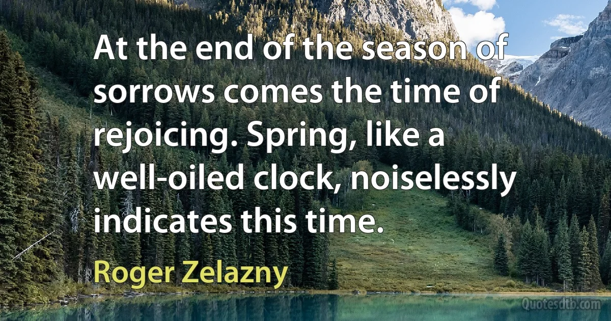 At the end of the season of sorrows comes the time of rejoicing. Spring, like a well-oiled clock, noiselessly indicates this time. (Roger Zelazny)