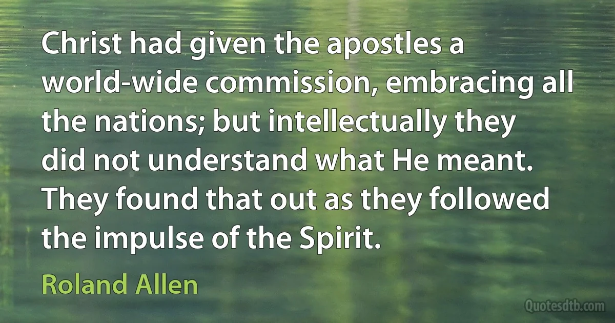 Christ had given the apostles a world-wide commission, embracing all the nations; but intellectually they did not understand what He meant. They found that out as they followed the impulse of the Spirit. (Roland Allen)