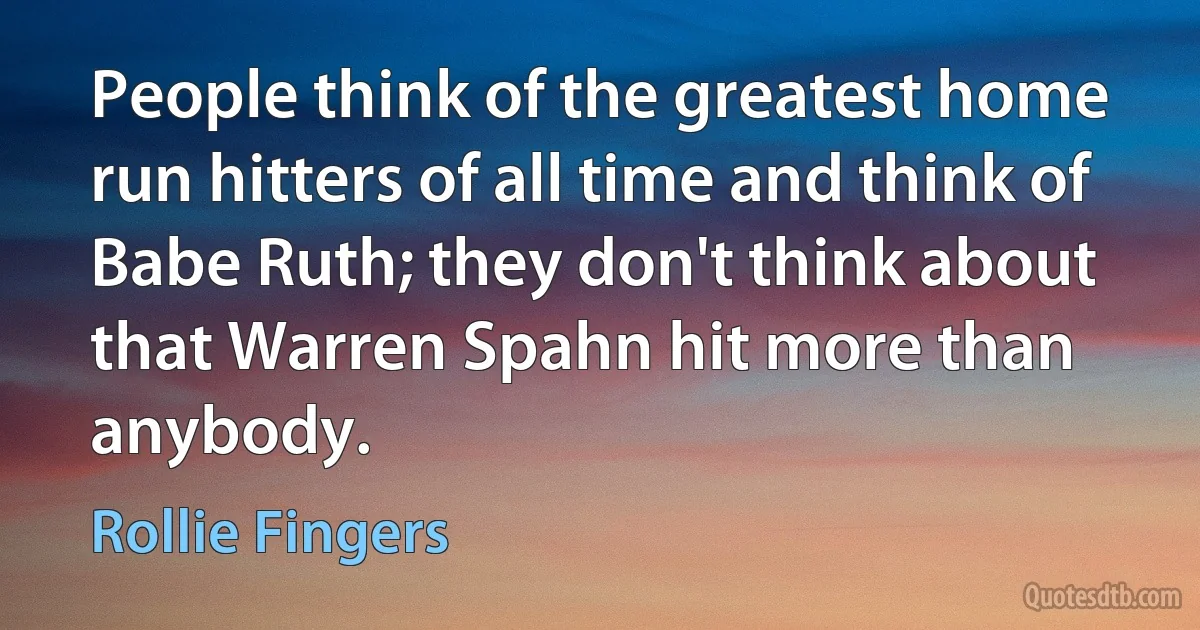 People think of the greatest home run hitters of all time and think of Babe Ruth; they don't think about that Warren Spahn hit more than anybody. (Rollie Fingers)