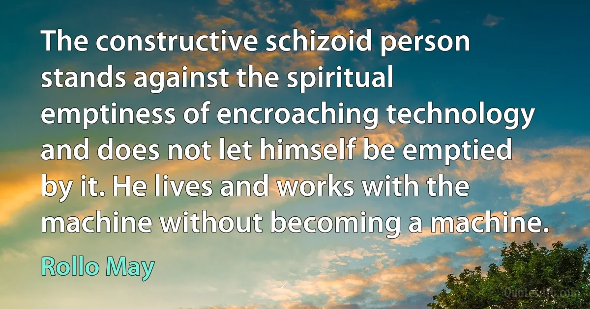 The constructive schizoid person stands against the spiritual emptiness of encroaching technology and does not let himself be emptied by it. He lives and works with the machine without becoming a machine. (Rollo May)