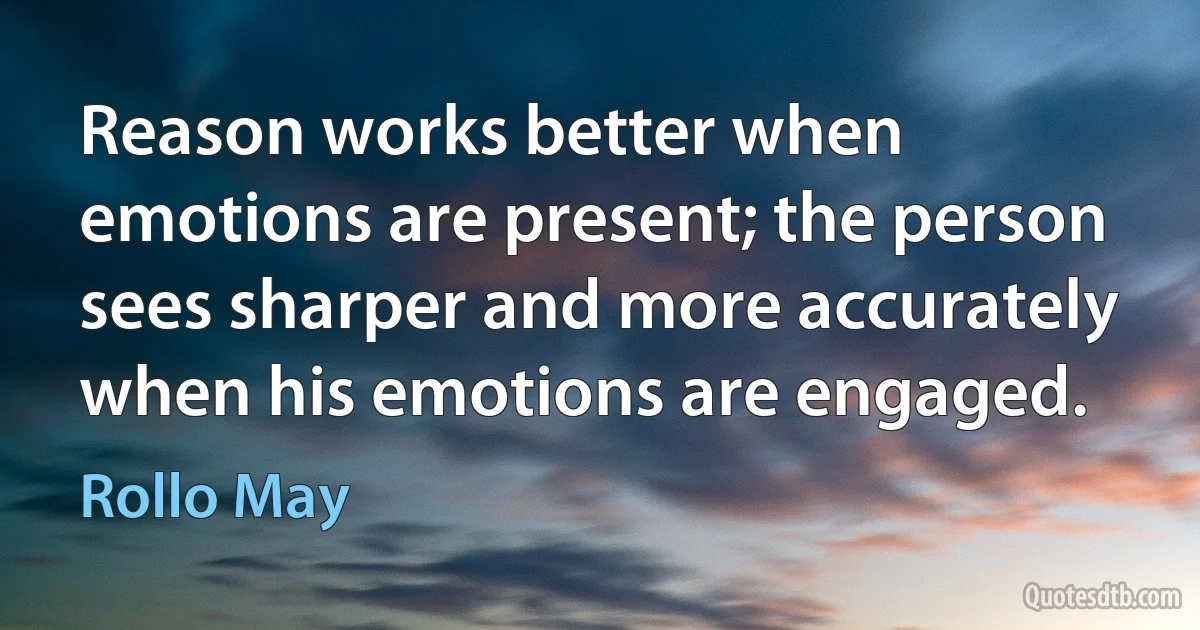 Reason works better when emotions are present; the person sees sharper and more accurately when his emotions are engaged. (Rollo May)