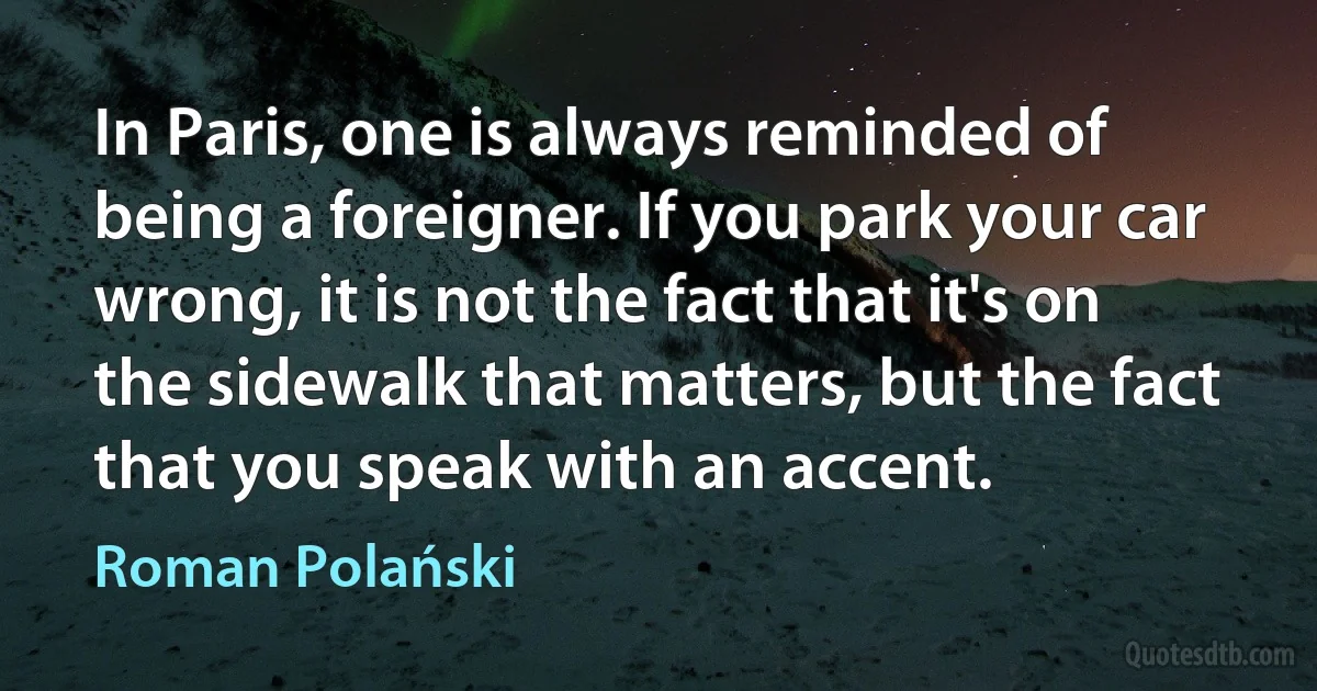 In Paris, one is always reminded of being a foreigner. If you park your car wrong, it is not the fact that it's on the sidewalk that matters, but the fact that you speak with an accent. (Roman Polański)