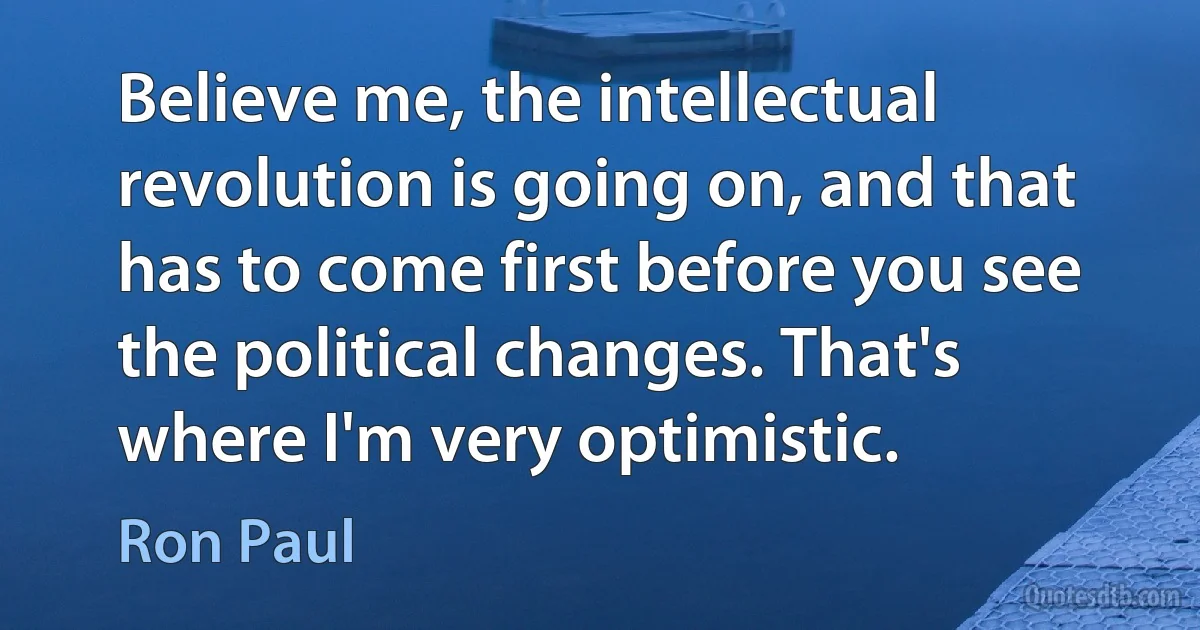 Believe me, the intellectual revolution is going on, and that has to come first before you see the political changes. That's where I'm very optimistic. (Ron Paul)