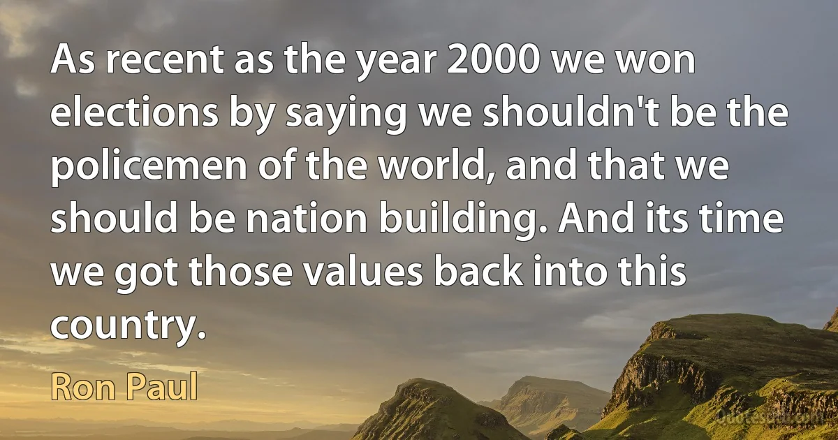 As recent as the year 2000 we won elections by saying we shouldn't be the policemen of the world, and that we should be nation building. And its time we got those values back into this country. (Ron Paul)