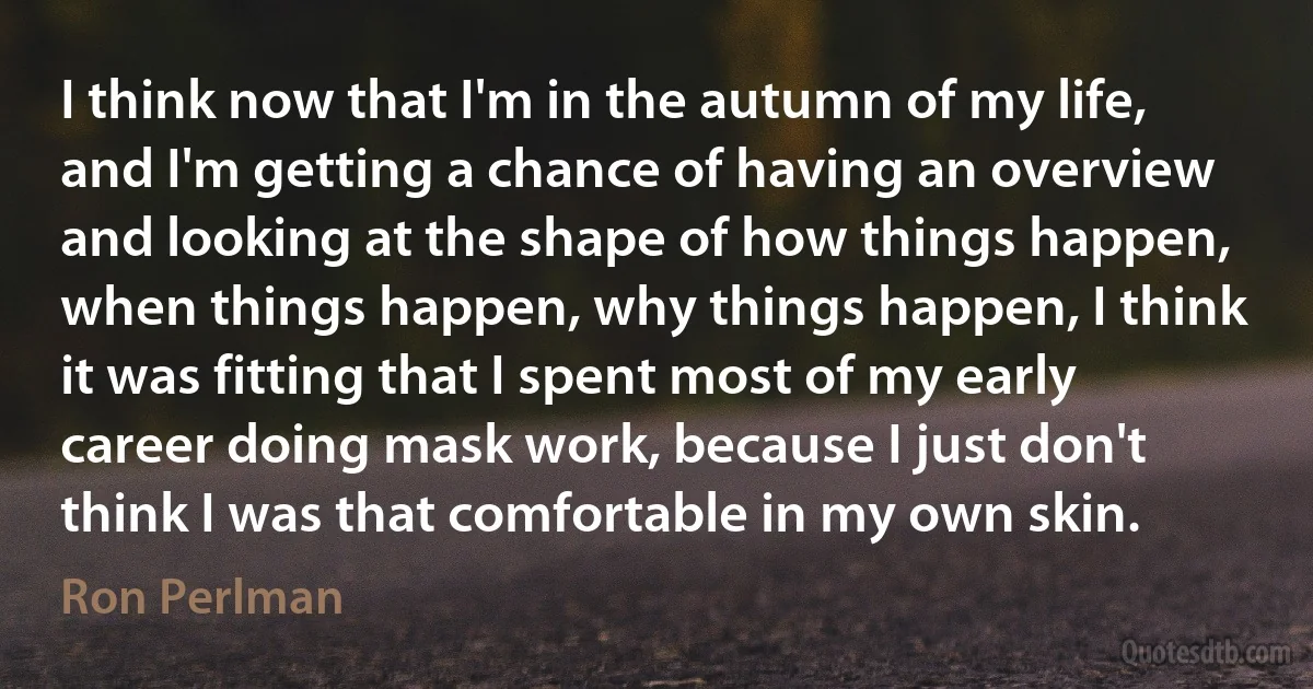 I think now that I'm in the autumn of my life, and I'm getting a chance of having an overview and looking at the shape of how things happen, when things happen, why things happen, I think it was fitting that I spent most of my early career doing mask work, because I just don't think I was that comfortable in my own skin. (Ron Perlman)