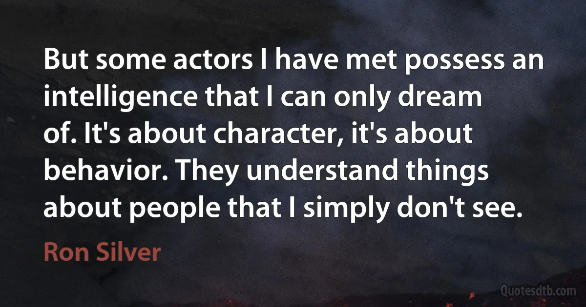 But some actors I have met possess an intelligence that I can only dream of. It's about character, it's about behavior. They understand things about people that I simply don't see. (Ron Silver)