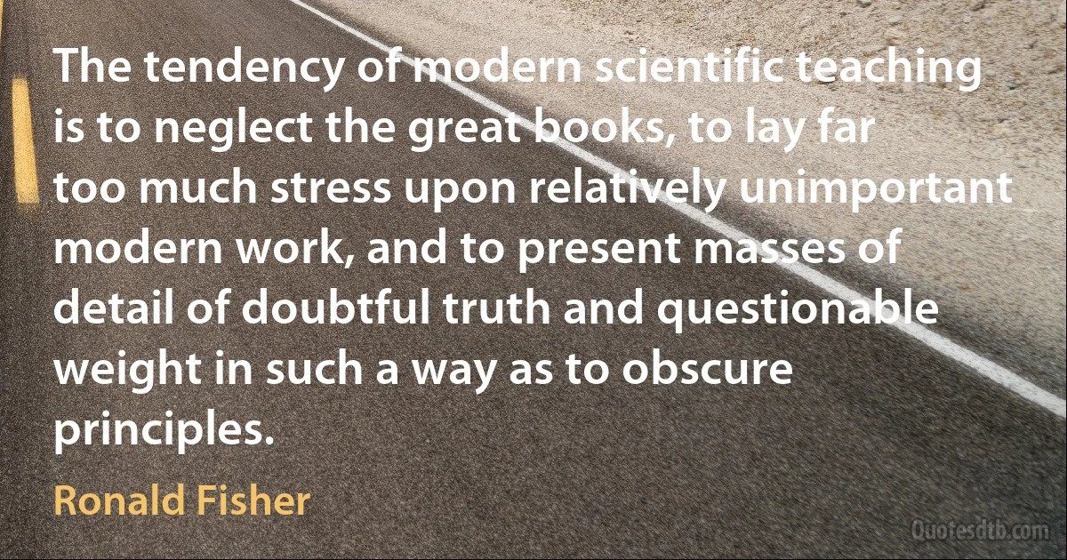 The tendency of modern scientific teaching is to neglect the great books, to lay far too much stress upon relatively unimportant modern work, and to present masses of detail of doubtful truth and questionable weight in such a way as to obscure principles. (Ronald Fisher)