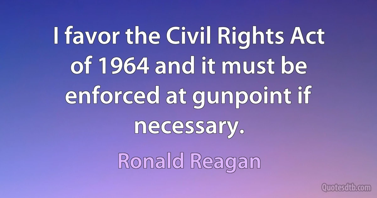 I favor the Civil Rights Act of 1964 and it must be enforced at gunpoint if necessary. (Ronald Reagan)