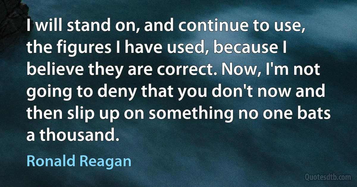 I will stand on, and continue to use, the figures I have used, because I believe they are correct. Now, I'm not going to deny that you don't now and then slip up on something no one bats a thousand. (Ronald Reagan)