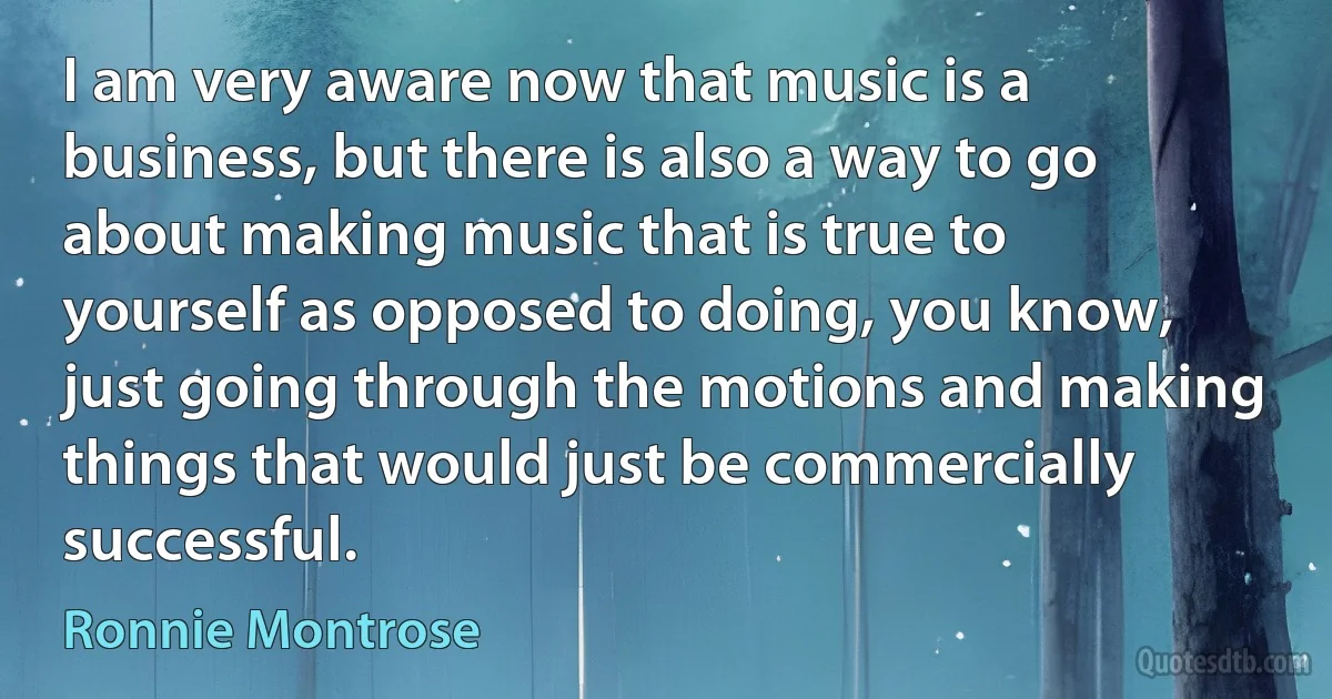 I am very aware now that music is a business, but there is also a way to go about making music that is true to yourself as opposed to doing, you know, just going through the motions and making things that would just be commercially successful. (Ronnie Montrose)