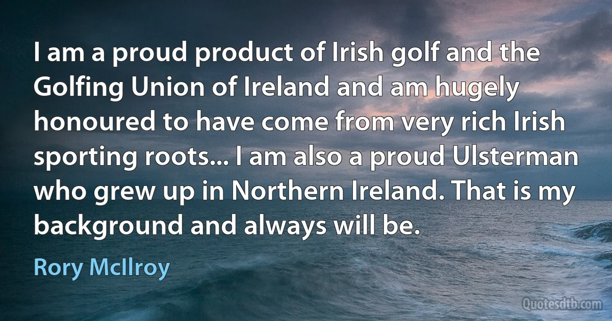 I am a proud product of Irish golf and the Golfing Union of Ireland and am hugely honoured to have come from very rich Irish sporting roots... I am also a proud Ulsterman who grew up in Northern Ireland. That is my background and always will be. (Rory McIlroy)